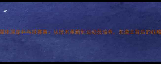 图片 韩国媒体深度乒乓球赛事：从技术革新到运动员培养，东道主背后的战略布局