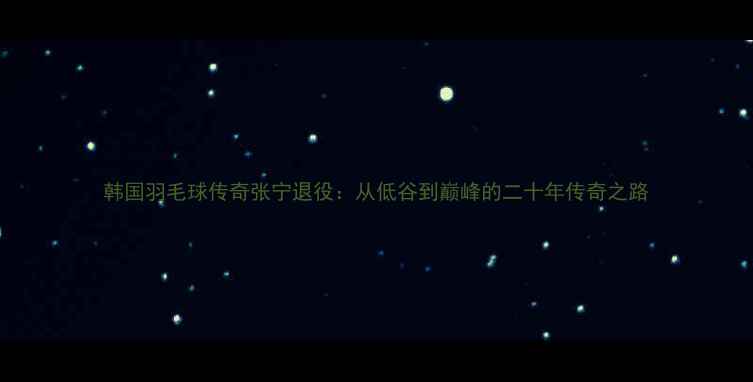 图片 韩国羽毛球传奇张宁退役：从低谷到巅峰的二十年传奇之路