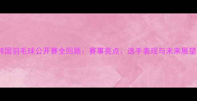 图片 韩国羽毛球公开赛全回顾：赛事亮点、选手表现与未来展望1