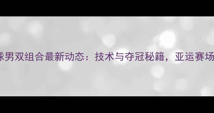 图片 韩国羽毛球男双组合最新动态：技术与夺冠秘籍，亚运赛场表现抢眼2