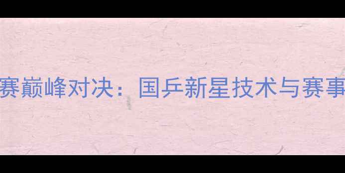 图片 韩硕乒乓球赛巅峰对决：国乒新星技术与赛事数据全回顾
