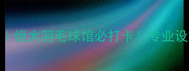 图片 韶关羽毛球私藏馆｜恒大羽毛球馆必打卡！专业设施+超值课程攻略1