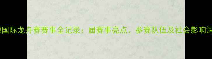 图片 顺德国际龙舟赛赛事全记录：届赛事亮点、参赛队伍及社会影响深度2