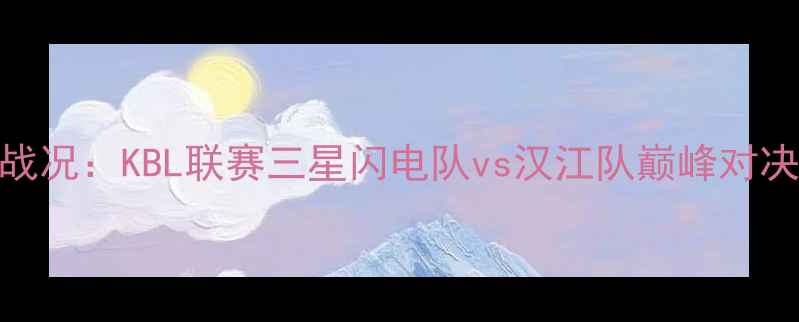 图片 首尔篮球赛最新战况：KBL联赛三星闪电队vs汉江队巅峰对决回顾与赛事分析