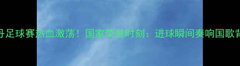 图片 香港vs不丹足球赛热血激荡！国家荣誉时刻：进球瞬间奏响国歌背后的故事