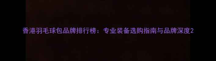 图片 香港羽毛球包品牌排行榜：专业装备选购指南与品牌深度2
