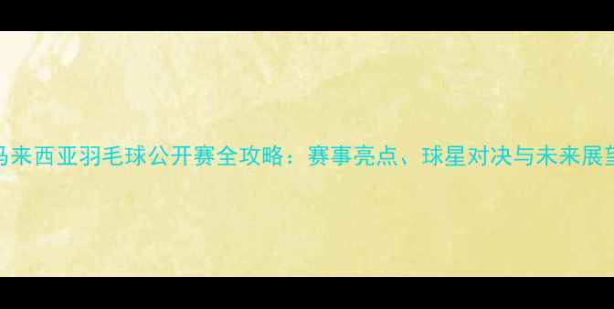 图片 马来西亚羽毛球公开赛全攻略：赛事亮点、球星对决与未来展望