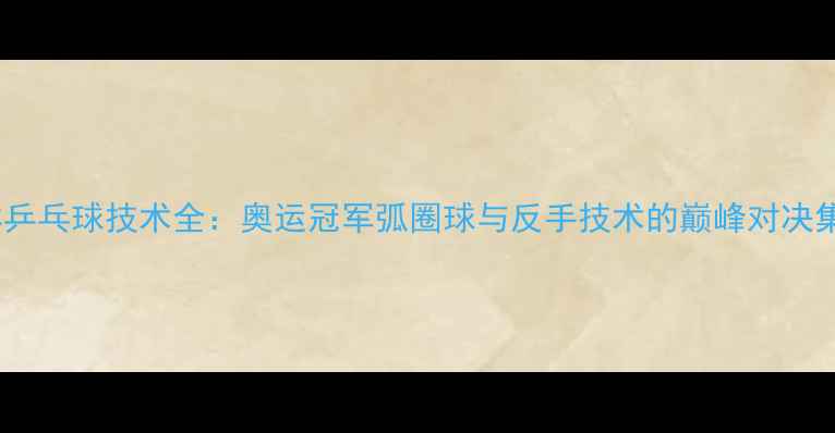 图片 马林乒乓球技术全：奥运冠军弧圈球与反手技术的巅峰对决集锦2