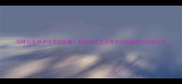 图片 马林羽毛球步法系统拆解：职业级交叉步并步训练指南与实战应用