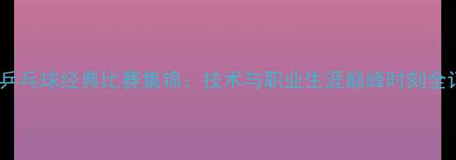 图片 马琳乒乓球经典比赛集锦：技术与职业生涯巅峰时刻全记录1