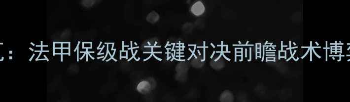 图片 马赛vs特鲁瓦：法甲保级战关键对决前瞻战术博弈与保级悬念