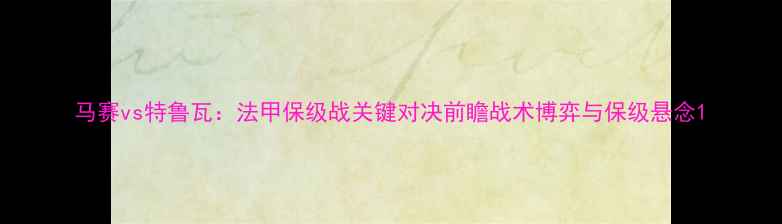 图片 马赛vs特鲁瓦：法甲保级战关键对决前瞻战术博弈与保级悬念1