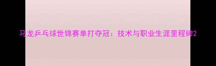 图片 马龙乒乓球世锦赛单打夺冠：技术与职业生涯里程碑2