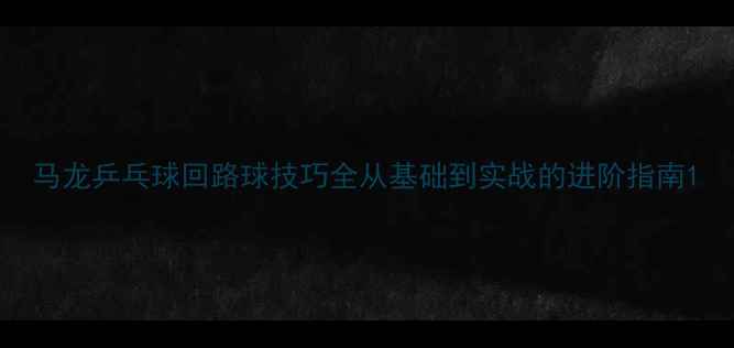 图片 马龙乒乓球回路球技巧全从基础到实战的进阶指南1