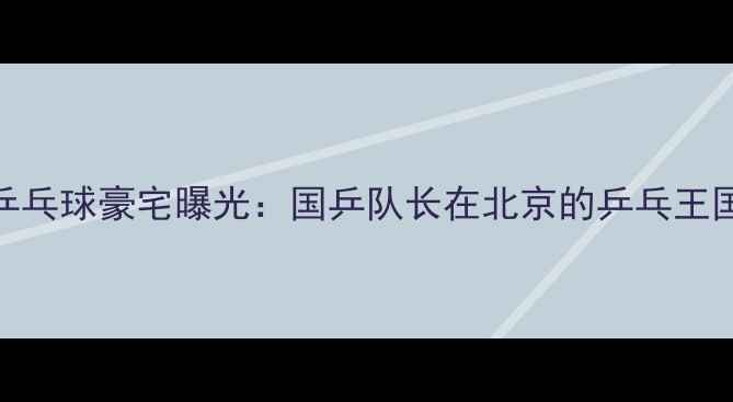 图片 马龙乒乓球豪宅曝光：国乒队长在北京的乒乓王国生活