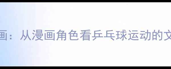 图片 马龙传日本体育漫画：从漫画角色看乒乓球运动的文化传播与竞技精神