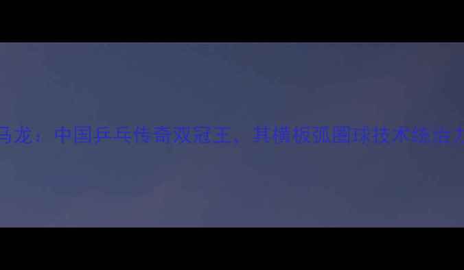 图片 马龙：中国乒乓传奇双冠王，其横板弧圈球技术统治力