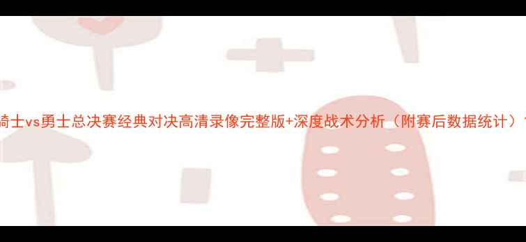 图片 骑士vs勇士总决赛经典对决高清录像完整版+深度战术分析（附赛后数据统计）1