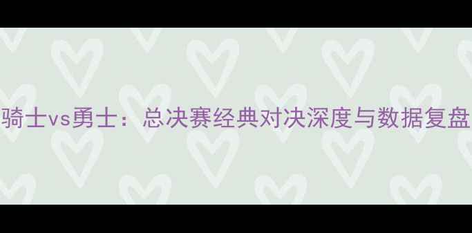 图片 骑士vs勇士：总决赛经典对决深度与数据复盘