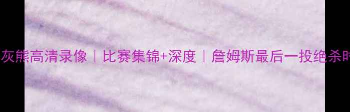 图片 骑士vs灰熊高清录像｜比赛集锦+深度｜詹姆斯最后一投绝杀时刻🔥1