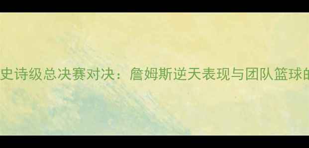 图片 骑士vs热火史诗级总决赛对决：詹姆斯逆天表现与团队篮球的巅峰碰撞2