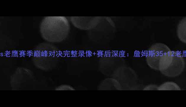 图片 骑士vs老鹰赛季巅峰对决完整录像+赛后深度：詹姆斯35+12老鹰险胜