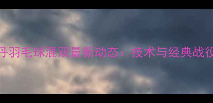 图片 高凌林丹羽毛球混双最新动态：技术与经典战役全回顾