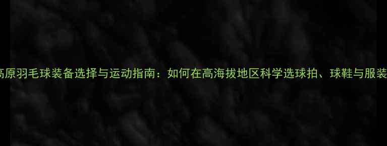 图片 高原羽毛球装备选择与运动指南：如何在高海拔地区科学选球拍、球鞋与服装1