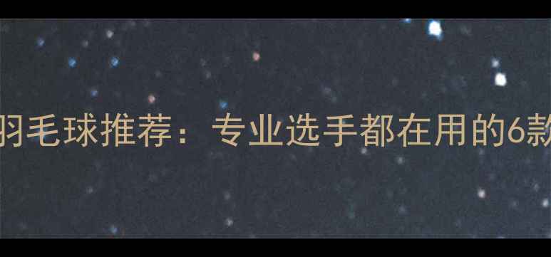 图片 高性价比耐用羽毛球推荐：专业选手都在用的6款平价好球指南