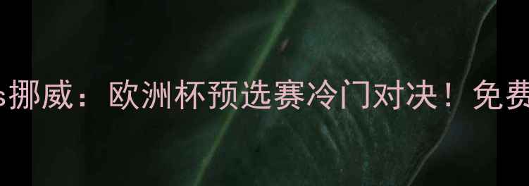 图片 高清直播+深度匈牙利vs挪威：欧洲杯预选赛冷门对决！免费观看通道+战术博弈全2