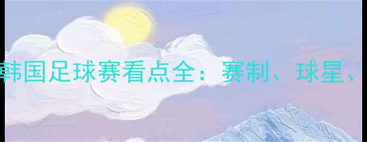 图片 高清直播塞尔维亚vs韩国足球赛看点全：赛制、球星、历史交锋一次说清！