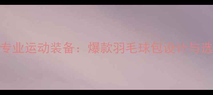图片 高颜值专业运动装备：爆款羽毛球包设计与选购指南