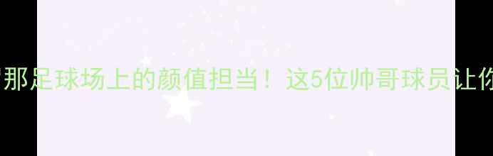图片 高颜值巴塞罗那足球场上的颜值担当！这5位帅哥球员让你疯狂心动💘1
