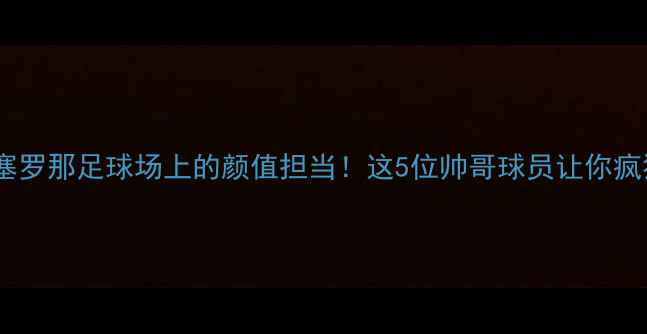 图片 高颜值巴塞罗那足球场上的颜值担当！这5位帅哥球员让你疯狂心动💘2