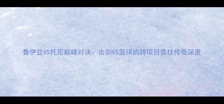 图片 鲁伊兹VS托尼巅峰对决：击剑VS篮球的跨项目竞技传奇深度