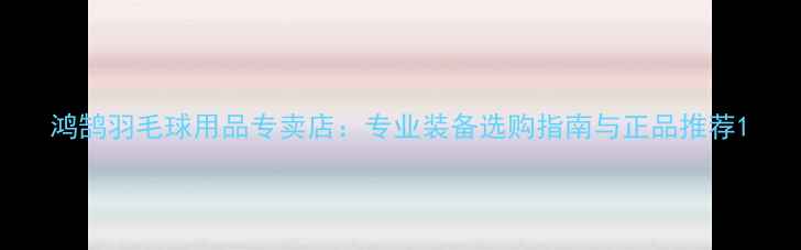 图片 鸿鹄羽毛球用品专卖店：专业装备选购指南与正品推荐1