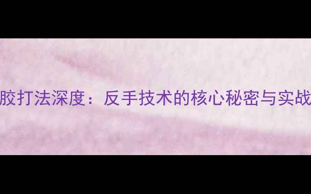 图片 黄建江长胶打法深度：反手技术的核心秘密与实战应用指南