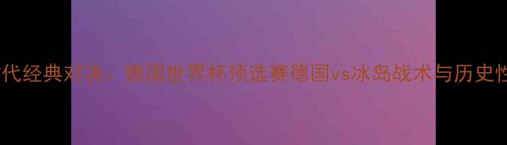 图片 黄金时代经典对决：德国世界杯预选赛德国vs冰岛战术与历史性时刻2