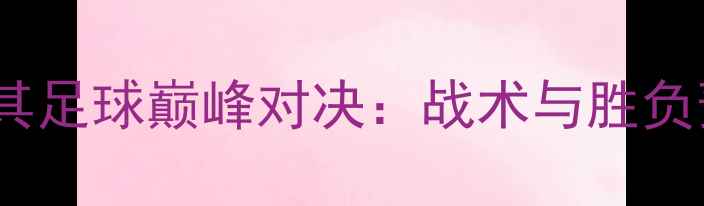 图片 黑山VS土耳其足球巅峰对决：战术与胜负预测全攻略1