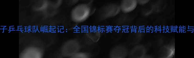 图片 黑龙江女子乒乓球队崛起记：全国锦标赛夺冠背后的科技赋能与人才战略
