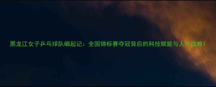 图片 黑龙江女子乒乓球队崛起记：全国锦标赛夺冠背后的科技赋能与人才战略1