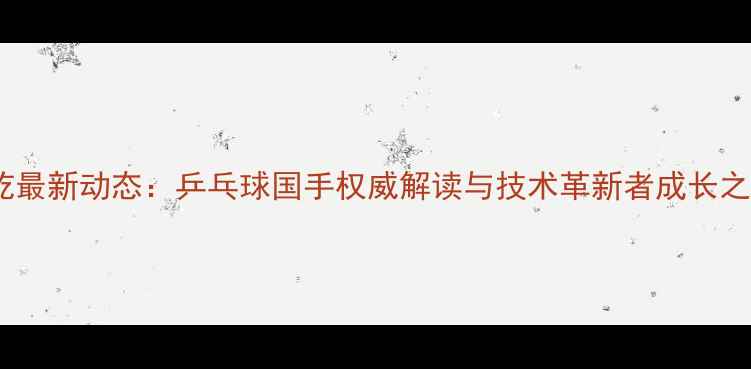 图片 龙屹最新动态：乒乓球国手权威解读与技术革新者成长之路2