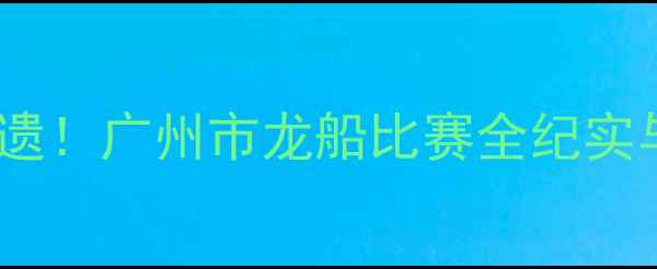 图片 龙舟竞渡展非遗！广州市龙船比赛全纪实与文旅融合新2