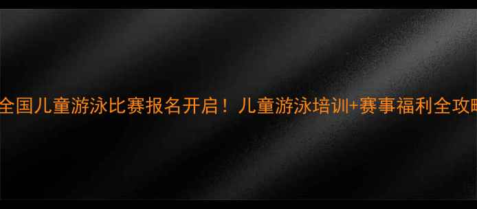图片 🌊全国儿童游泳比赛报名开启！儿童游泳培训+赛事福利全攻略1