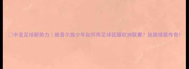 图片 🌍中亚足球新势力｜维吾尔族少年如何用足球征服欧洲联赛？丝路绿茵传奇1