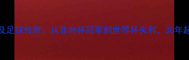 图片 🌍埃及足球传奇：从非洲杯冠军到世界杯失利，30年起伏史