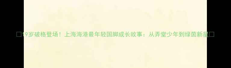 图片 🌟19岁破格登场！上海海港最年轻国脚成长故事：从弄堂少年到绿茵新星🌟