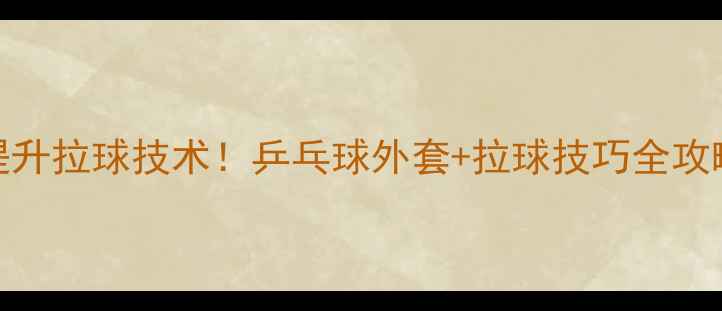 图片 🌟5步提升拉球技术！乒乓球外套+拉球技巧全攻略🏓️2