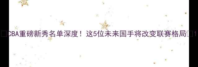 图片 🌟CBA重磅新秀名单深度！这5位未来国手将改变联赛格局🌟1