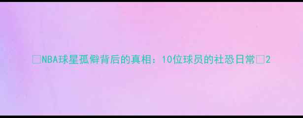 图片 🌟NBA球星孤僻背后的真相：10位球员的社恐日常💡2